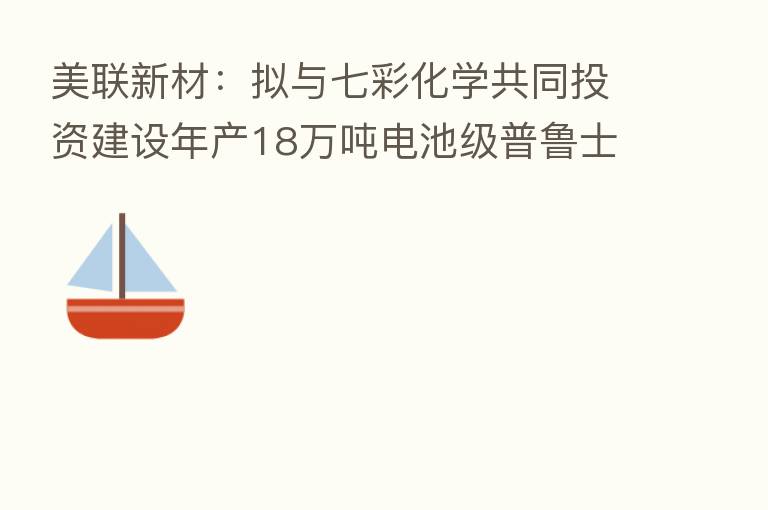 美联新材:拟与七彩化学共同投资建设年产18万吨电池级普鲁士蓝(白)产业化项目