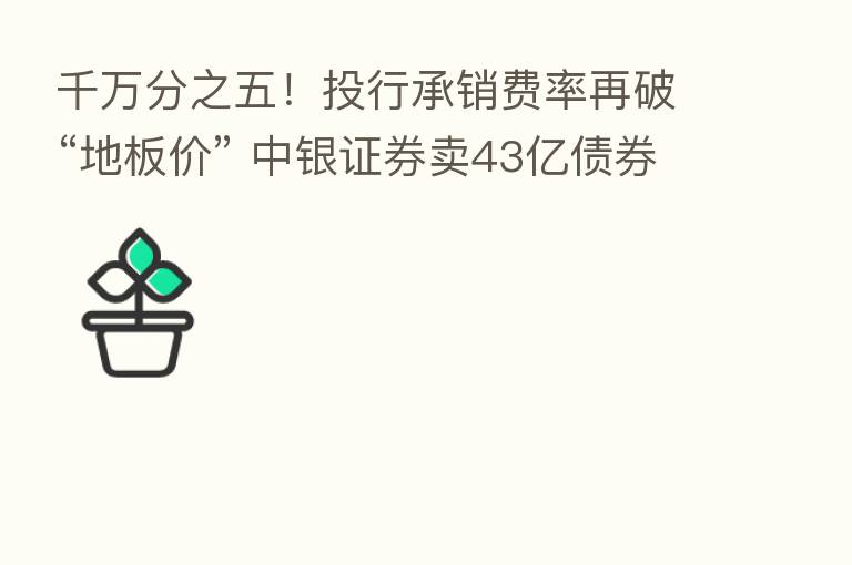 千万分之五！投行承销费率再破“地板价” 中银证券卖43亿债券只赚不到2000元