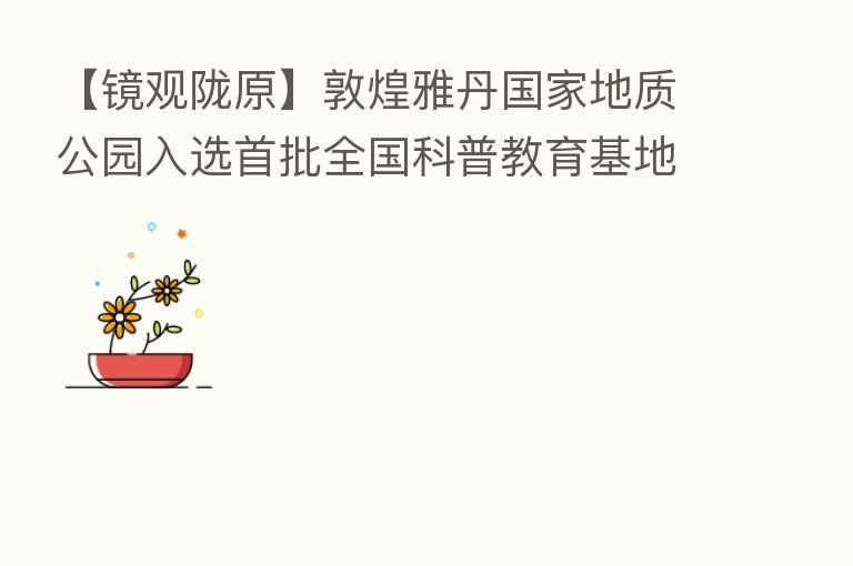 【镜观陇原】敦煌雅丹国家地质公园入选首批全国科普教育基地