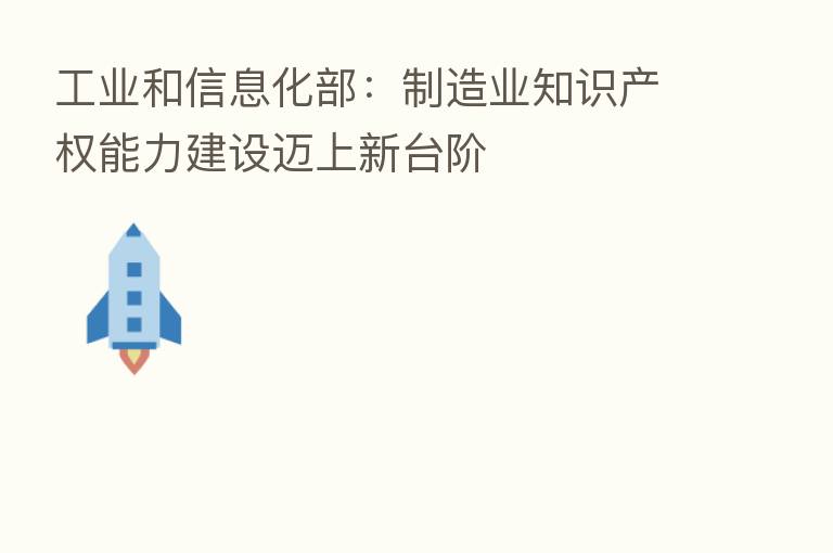 工业和信息化部:制造业知识产权能力建设迈上新台阶