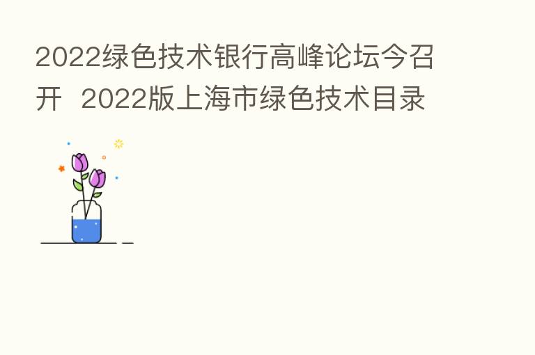2022绿色技术银行高峰论坛今召开 2022版上海市绿色技术目录发布