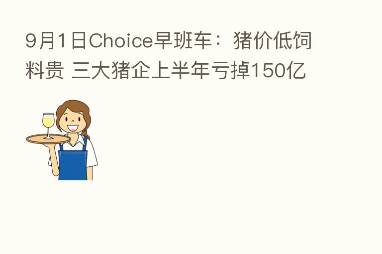 9月1日Choice早班车：猪价低饲料贵 三大猪企上半年亏掉150亿