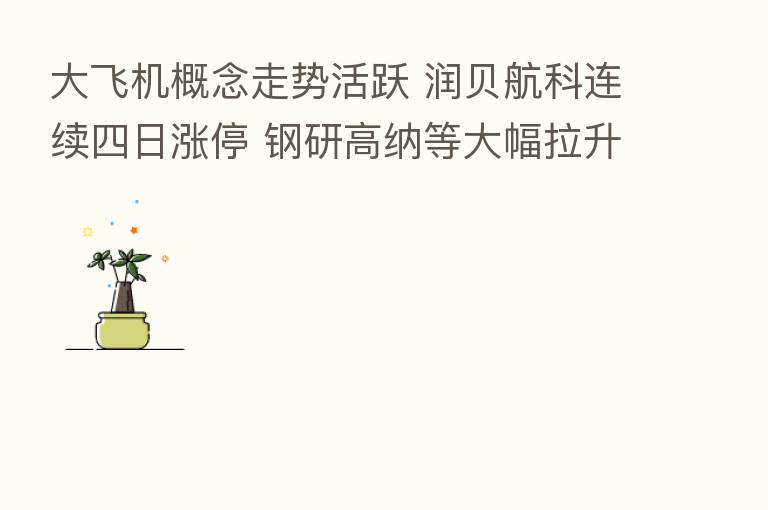 大飞机概念走势活跃 润贝航科连续四日涨停 钢研高纳等大幅拉升