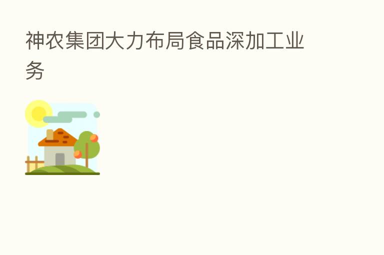 神农集团大力布局食品深加工业务