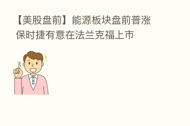 【美股盘前】能源板块盘前普涨 保时捷有意在法兰克福上市
