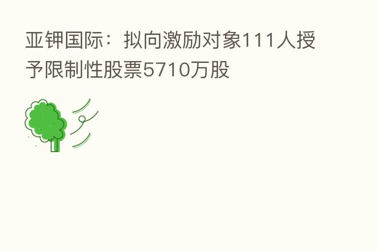 亚钾国际:拟向激励对象111人授予限制性股票5710万股
