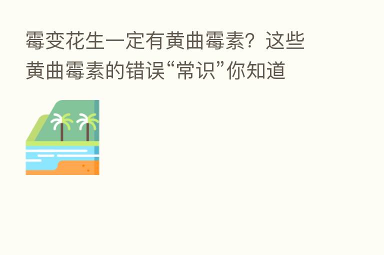 霉变花生一定有黄曲霉素?这些黄曲霉素的错误“常识”你知道多少