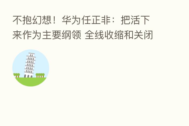 不抱幻想！华为任正非：把活下来作为主要纲领 全线收缩和关闭边缘业务