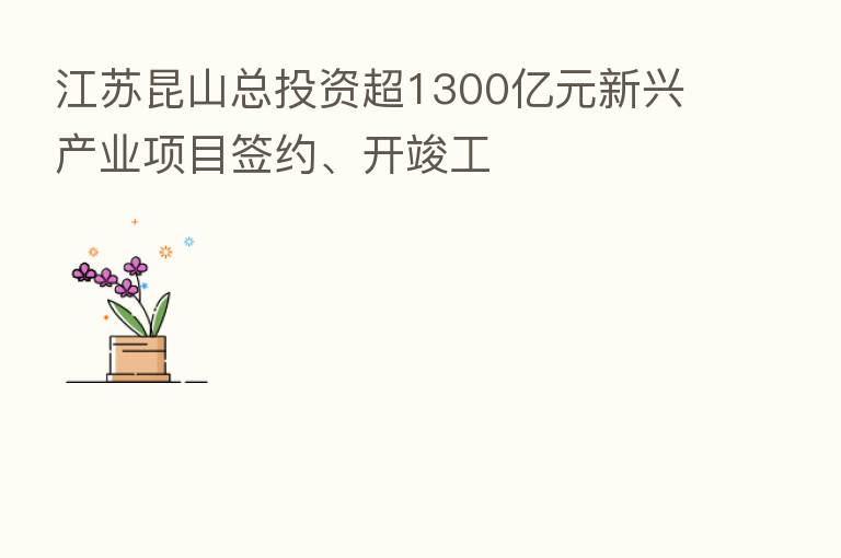 江苏昆山总投资超1300亿元新兴产业项目签约、开竣工