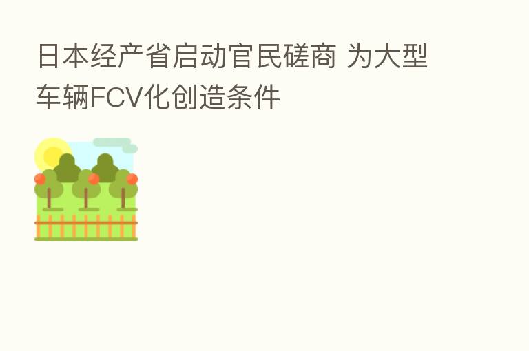 日本经产省启动官民磋商 为大型车辆FCV化创造条件