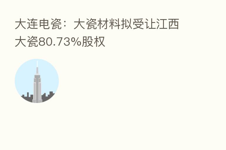大连电瓷：大瓷材料拟受让江西大瓷80.73%股权