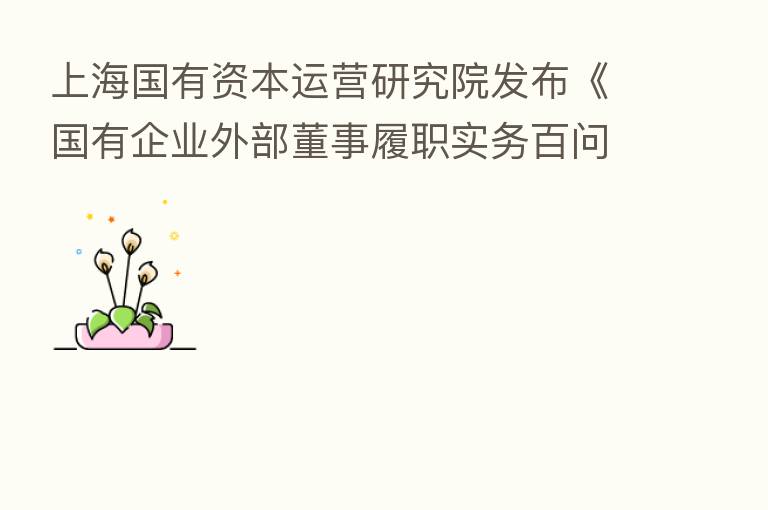 上海国有资本运营研究院发布《国有企业外部董事履职实务百问》