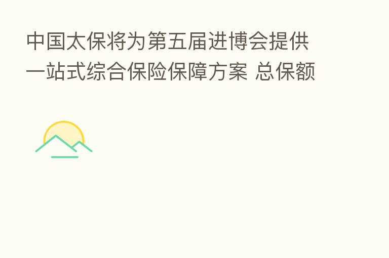 中国太保将为   五届进博会提供一站式综合      保障方案 总保额逾1.2万亿元