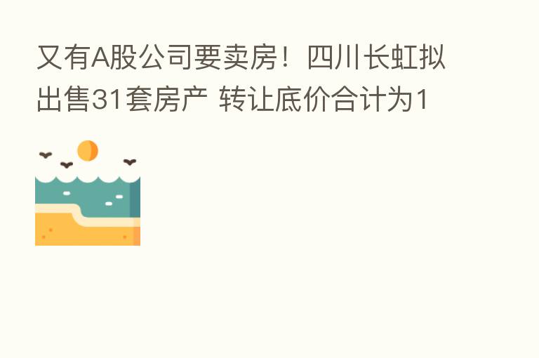 又有A股公司要卖房！四川长虹拟出售31套房产 转让底价合计为1.66亿元