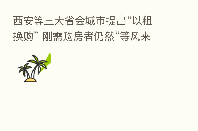 西安等三大省会城市提出“以租换购” 刚需购房者仍然“等风来”