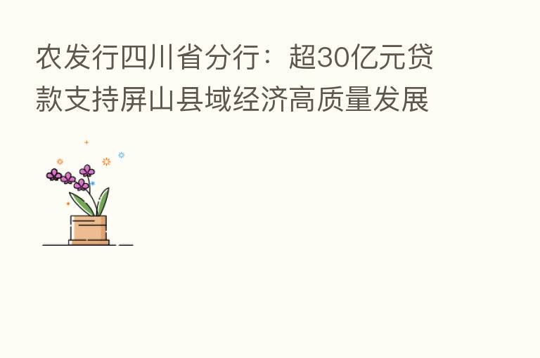 农发行四川省分行：超30亿元贷款支持屏山县域经济高质量发展
