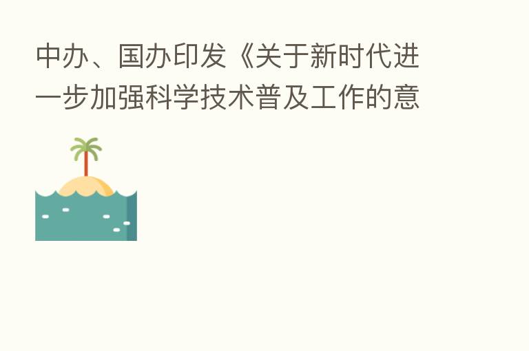 中办、国办印发《关于新时代进一步加强科学技术普及工作的意见》