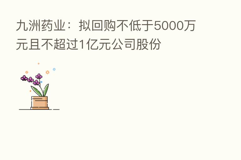 九洲药业：拟回购不低于5000万元且不超过1亿元公司股份