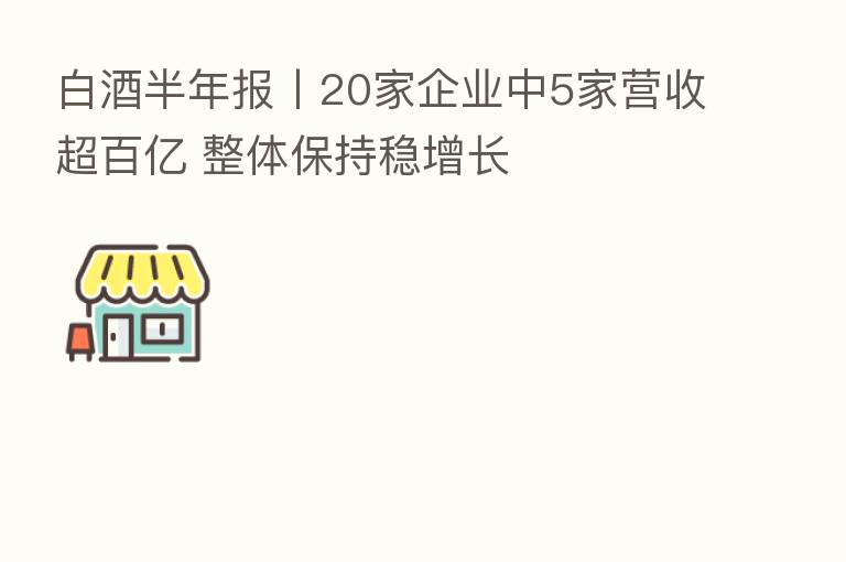 白酒半年报丨20家企业中5家营收超百亿 整体保持稳增长