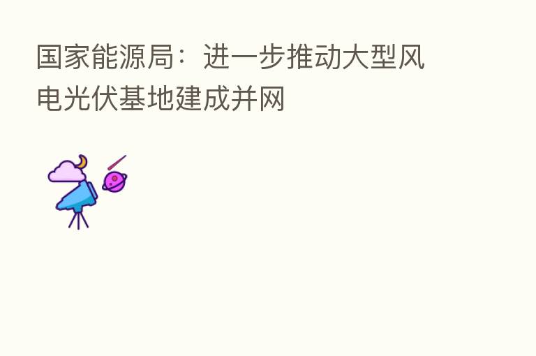 国家能源局：进一步推动大型风电光伏基地建成并网