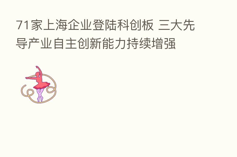 71家上海企业登陆科创板 三大先导产业自主创新能力持续增强
