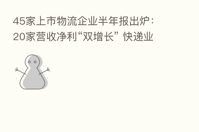 45家上市物流企业半年报出炉：20家营收净利“双增长” 快递业增速亮眼