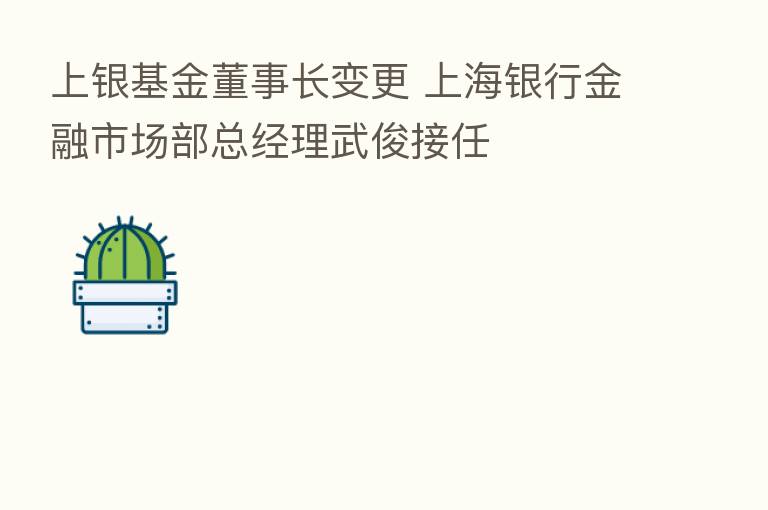 上银基金董事长变更 上海银行金融市场部总经理武俊接任