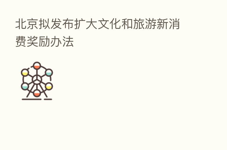 北京拟发布扩大文化和旅游新消费奖励办法