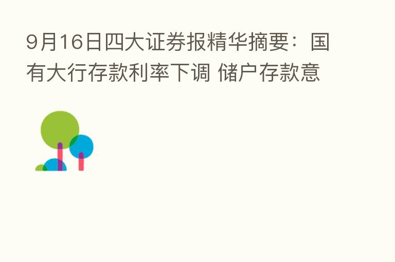 9月16日四大证券报精华摘要：国有大行存款利率下调 储户存款意愿降低转向      产品