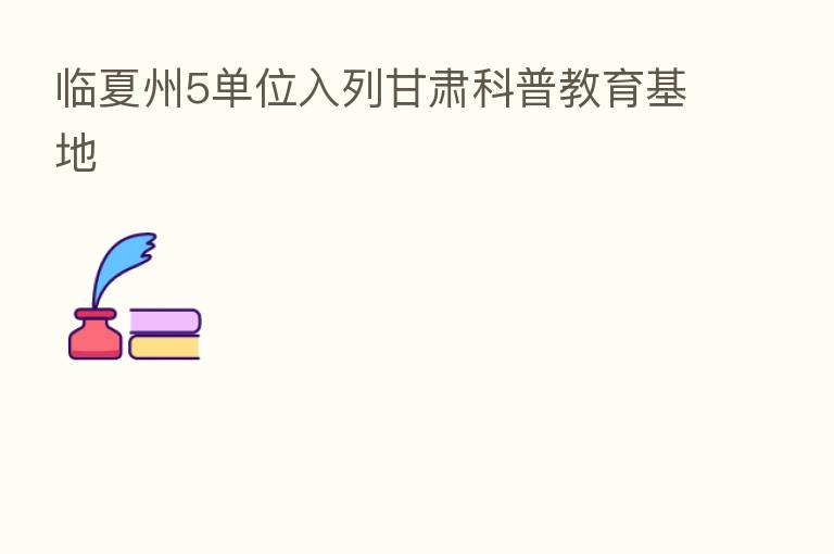 临夏州5单位入列甘肃科普教育基地