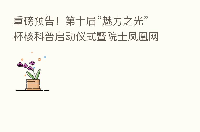 重磅预告！   十届“魅力之光”杯核科普启动仪式暨院士凤凰网直播活动