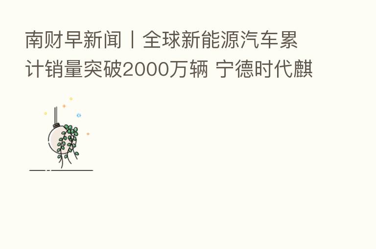 南财早新闻丨全球新能源汽车累计销量突破2000万辆 宁德时代麒麟电池首批合作车企落地