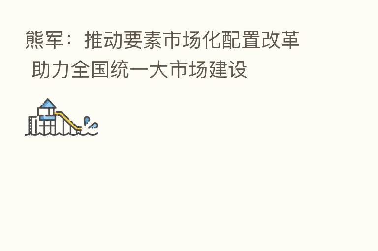 熊军:推动要素市场化配置改革 助力全国统一大市场建设