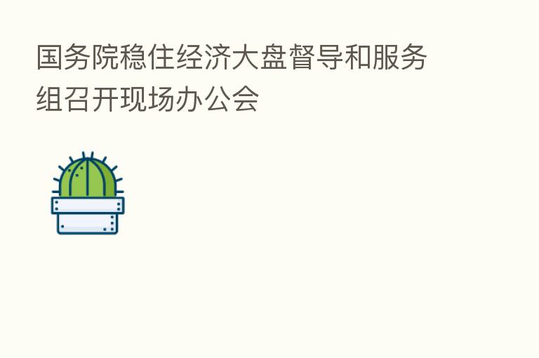国务院稳住经济大盘督导和服务组召开现场办公会
