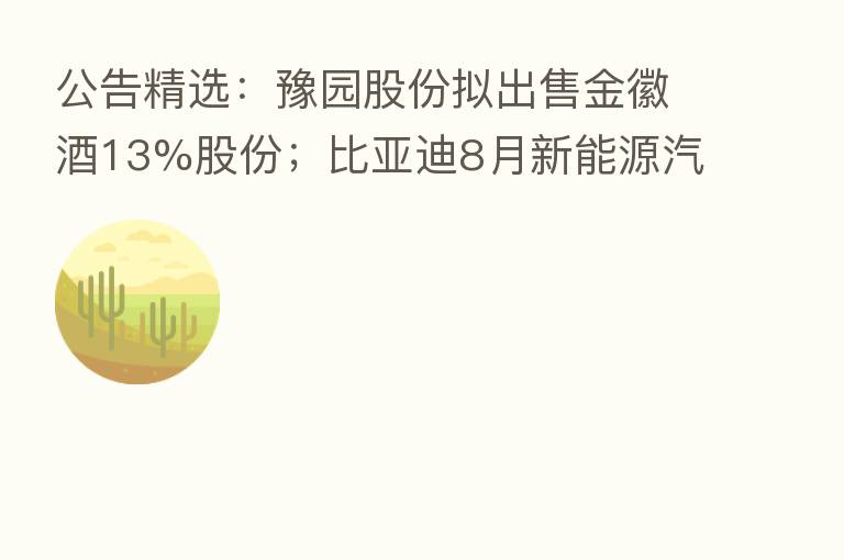公告精选：豫园股份拟出售金徽酒13%股份；比亚迪8月新能源汽车销量17.49万辆