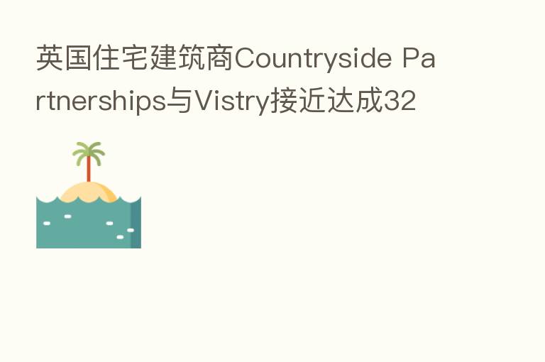 英国住宅建筑商Countryside Partnerships与Vistry接近达成32亿美元合并交易