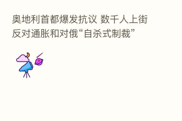 奥地利首都爆发抗议 数千人上街反对通胀和对俄“自 式制裁”