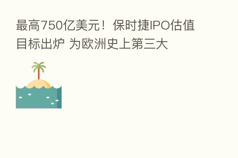 高750亿美元!保时捷IPO估值目标出炉 为欧洲史上 三大