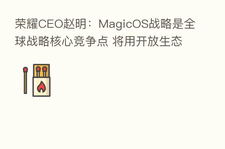CEO赵明:MagicOS战略是全球战略核心竞争点 将用开放生态竞争iOS封闭生态