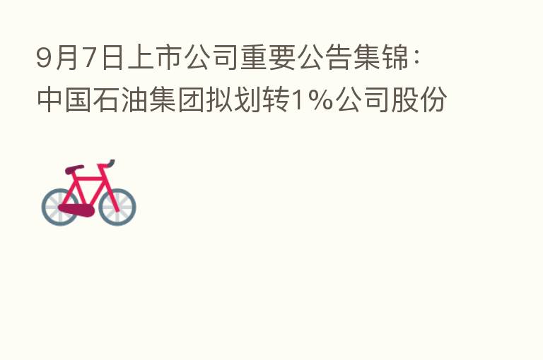 9月7日上市公司重要公告集锦:中国石油集团拟划转1%公司股份至中国石化集团