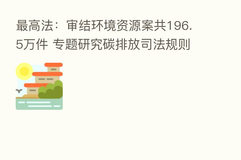 高法:审结环境资源案共196.5万件 专题研究碳排放司法规则