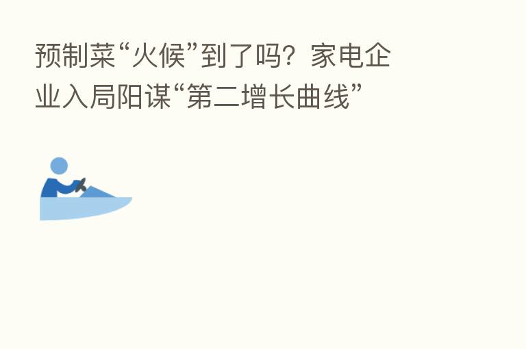 预制菜“火候”到了吗?家电企业入局阳谋“ 二增长曲线”