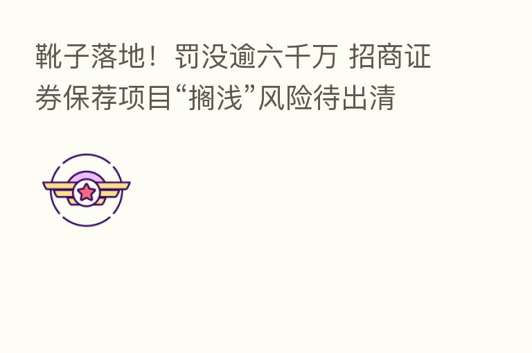 靴子落地！罚没逾六千万 招商证券保荐项目“搁浅”风险待出清？