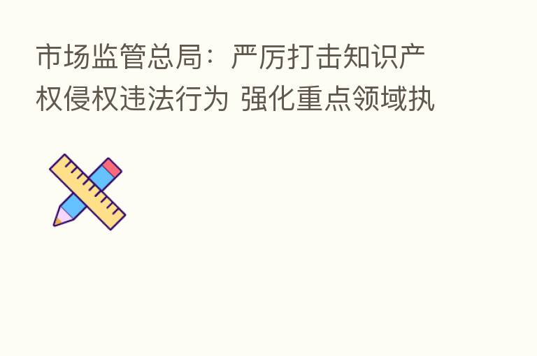 市场监管总局：严厉打击知识产权侵权违法行为 强化重点领域执法