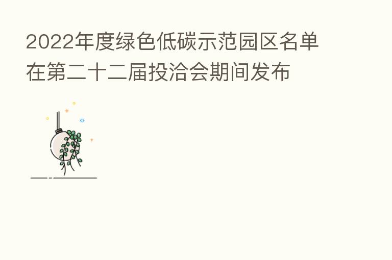 2022年度绿色低碳示范园区名单在   二十二届投洽会期间发布