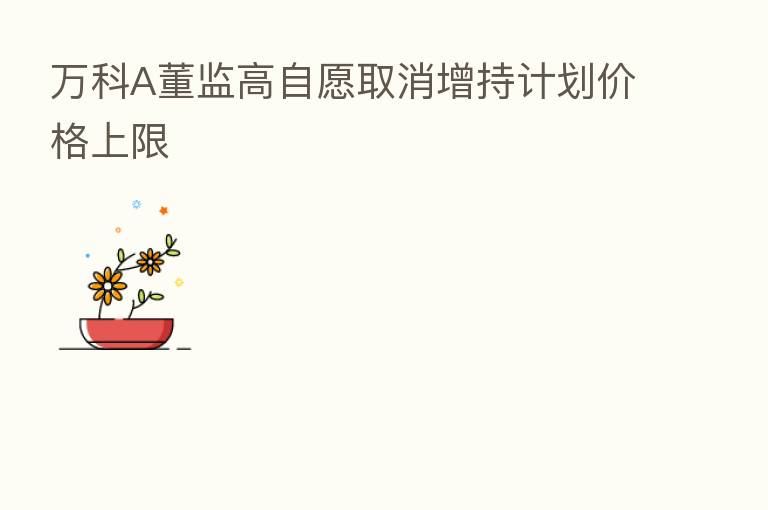 万科A董监高自愿取消增持计划价格上限