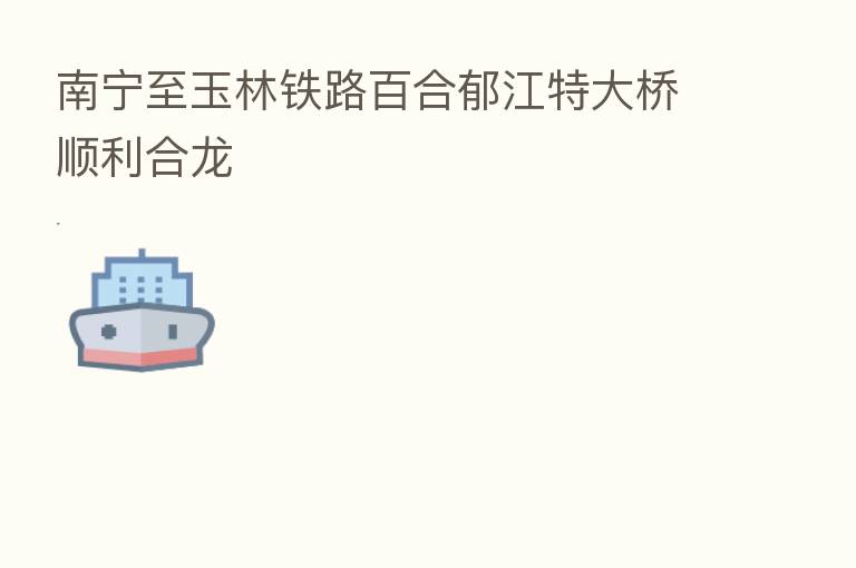 南宁至玉林铁路百合郁江特大桥顺利合龙