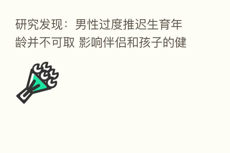 研究发现：男性过度推迟生育年龄并不可取 影响伴侣和孩子的健康