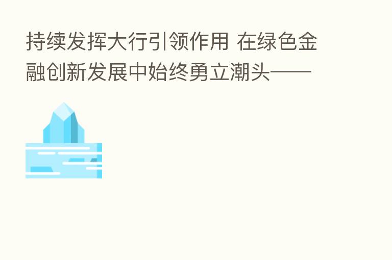 持续发挥大行引领作用 在绿色金融创新发展中始终勇立潮头——专访工商银行副行长王景武