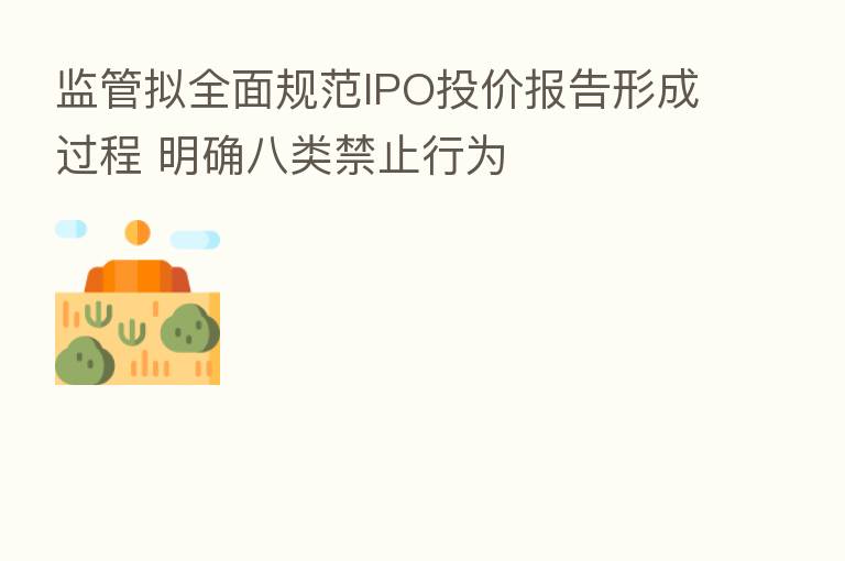 监管拟全面规范IPO投价报告形成过程 明确八类禁止行为